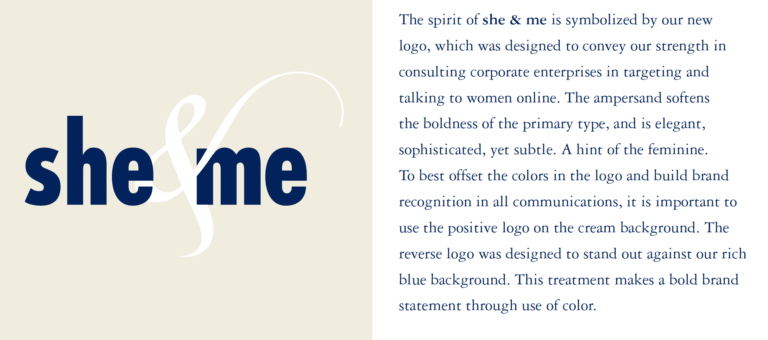 The spirit of she & me is symbolized by our new logo, which was designed to convey our strength in consulting corporate enterprises in targeting and talking to women online. The ampersand softens the boldness of the primary type, and is elegant, sophisticated, yet subtle. A hint of the feminine. To best offset the colors in the logo and build brand recognition in all communications, it is important to use the positive logo on the cream background. The reverse logo was designed to stand out against our rich blue background. This treatment makes a bold brand statement through use of color.